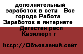 дополнительный заработок в сети - Все города Работа » Заработок в интернете   . Дагестан респ.,Кизилюрт г.